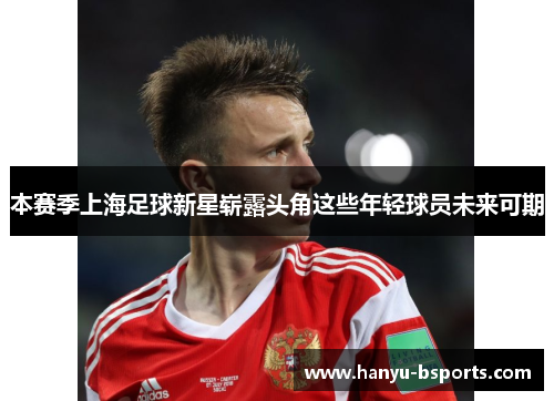 本赛季上海足球新星崭露头角这些年轻球员未来可期
