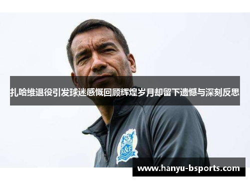 扎哈维退役引发球迷感慨回顾辉煌岁月却留下遗憾与深刻反思 扎哈维退役引发球迷感慨回顾辉煌岁月却留下遗憾与深刻反思