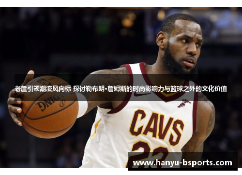 老詹引领潮流风向标 探讨勒布朗·詹姆斯的时尚影响力与篮球之外的文化价值