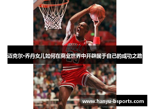 迈克尔·乔丹女儿如何在商业世界中开辟属于自己的成功之路 迈克尔·乔丹女儿如何在商业世界中开辟属于自己的成功之路