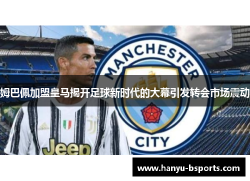 姆巴佩加盟皇马揭开足球新时代的大幕引发转会市场震动