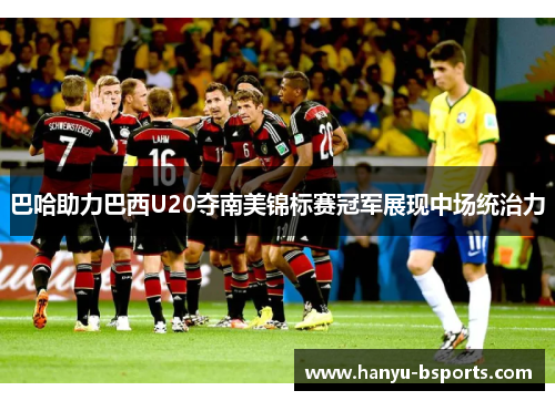 巴哈助力巴西U20夺南美锦标赛冠军展现中场统治力