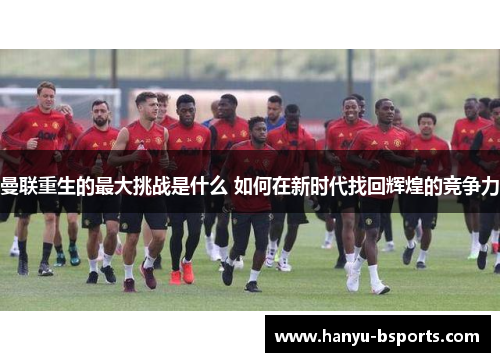 曼联重生的最大挑战是什么 如何在新时代找回辉煌的竞争力