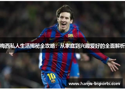 梅西私人生活揭秘全攻略：从家庭到兴趣爱好的全面解析