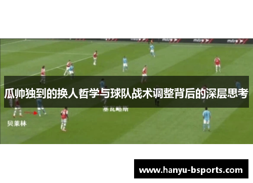 瓜帅独到的换人哲学与球队战术调整背后的深层思考 瓜帅独到的换人哲学与球队战术调整背后的深层思考