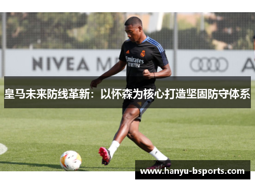 皇马未来防线革新：以怀森为核心打造坚固防守体系