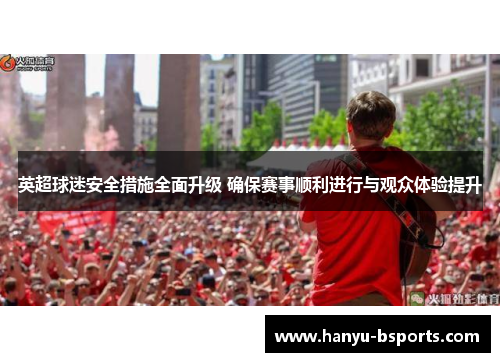 英超球迷安全措施全面升级 确保赛事顺利进行与观众体验提升